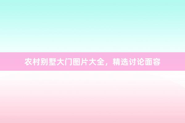 农村别墅大门图片大全，精选讨论面容