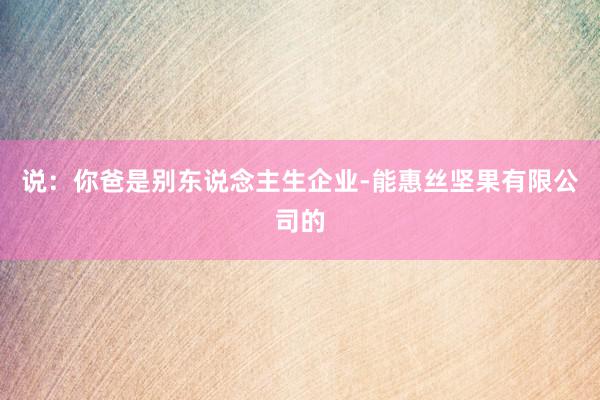 说:你爸是别东说念主生企业-能惠丝坚果有限公司的